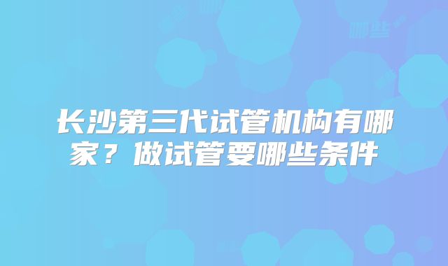 长沙第三代试管机构有哪家？做试管要哪些条件