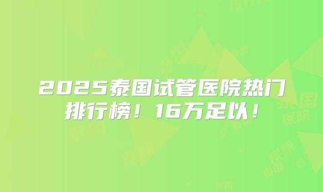 2025泰国试管医院热门排行榜！16万足以！