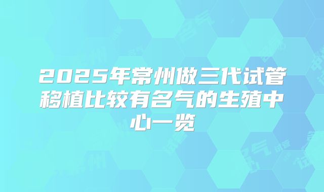 2025年常州做三代试管移植比较有名气的生殖中心一览