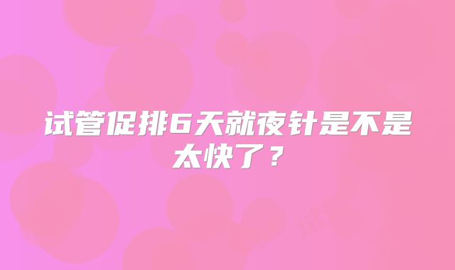 试管促排6天就夜针是不是太快了?