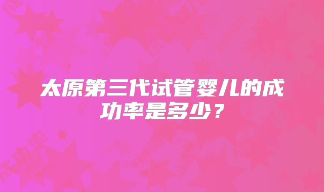 太原第三代试管婴儿的成功率是多少？