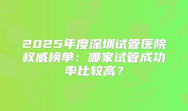 2025年度深圳试管医院权威榜单:哪家试管成功率比较高?