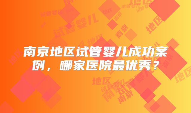 南京地区试管婴儿成功案例，哪家医院最优秀？