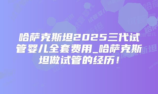 哈萨克斯坦2025三代试管婴儿全套费用_哈萨克斯坦做试管的经历!