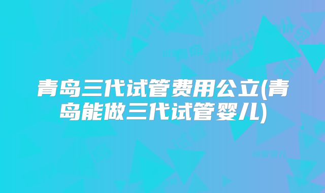 青岛三代试管费用公立(青岛能做三代试管婴儿)