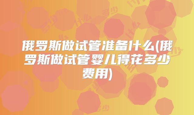 俄罗斯做试管准备什么(俄罗斯做试管婴儿得花多少费用)