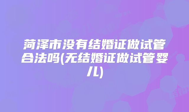 菏泽市没有结婚证做试管合法吗(无结婚证做试管婴儿)