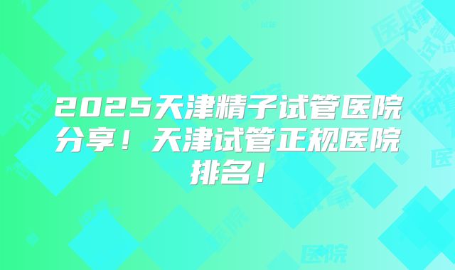 2025天津精子试管医院分享！天津试管正规医院排名！