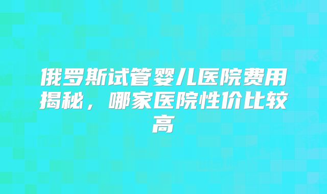 俄罗斯试管婴儿医院费用揭秘，哪家医院性价比较高