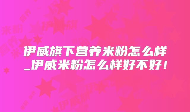 伊威旗下营养米粉怎么样_伊威米粉怎么样好不好!
