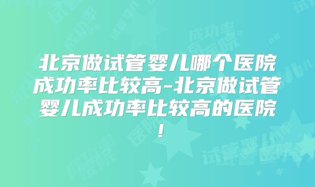 北京做试管婴儿哪个医院成功率比较高-北京做试管婴儿成功率比较高的医院！