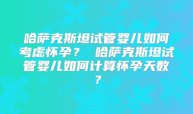 哈萨克斯坦试管婴儿如何考虑怀孕？ 哈萨克斯坦试管婴儿如何计算怀孕天数？
