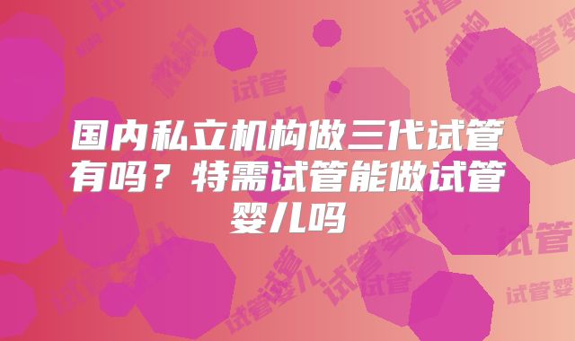国内私立机构做三代试管有吗？特需试管能做试管婴儿吗
