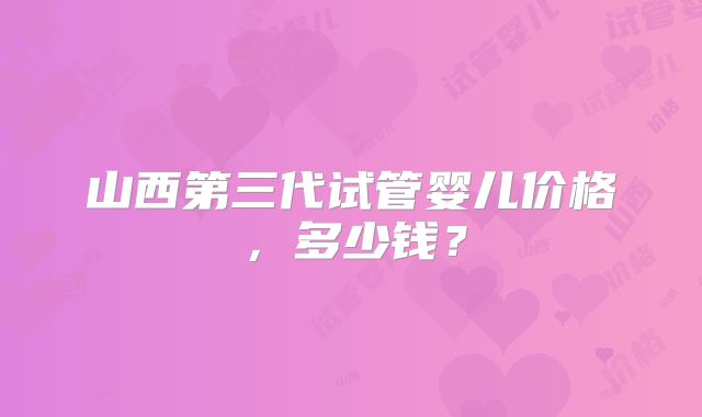山西第三代试管婴儿价格，多少钱？