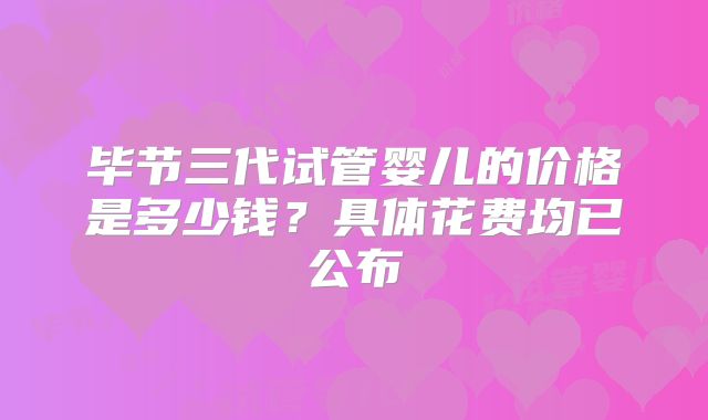 毕节三代试管婴儿的价格是多少钱？具体花费均已公布