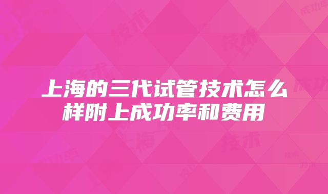 上海的三代试管技术怎么样附上成功率和费用