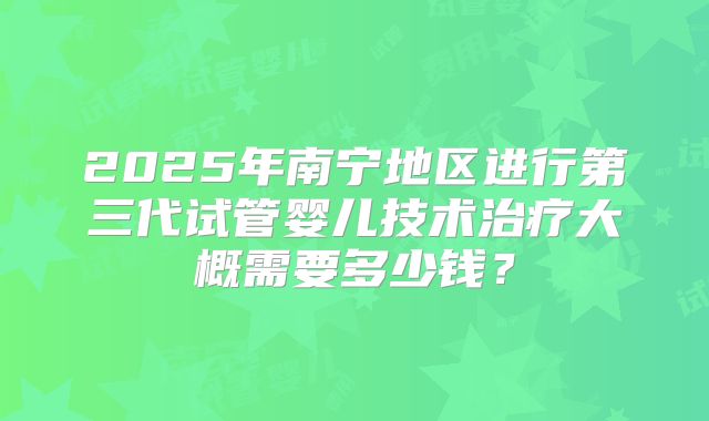 2025年南宁地区进行第三代试管婴儿技术治疗大概需要多少钱？