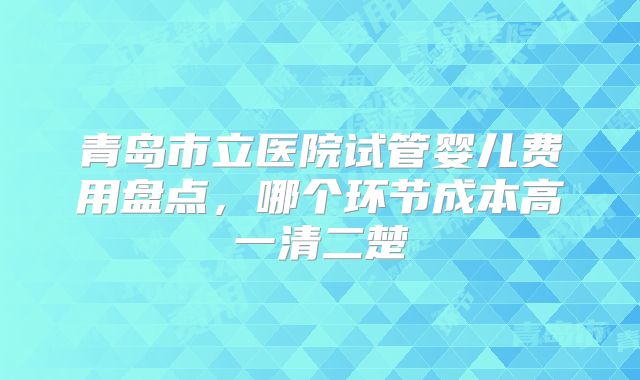 青岛市立医院试管婴儿费用盘点，哪个环节成本高一清二楚