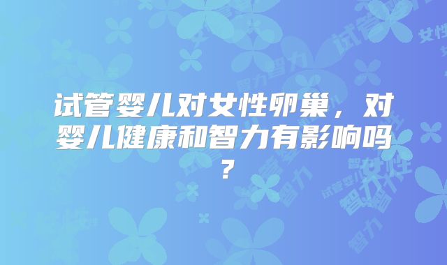 试管婴儿对女性卵巢，对婴儿健康和智力有影响吗？