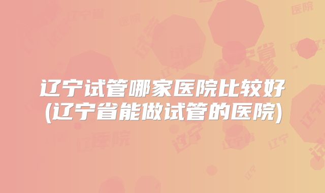 辽宁试管哪家医院比较好(辽宁省能做试管的医院)