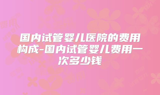 国内试管婴儿医院的费用构成-国内试管婴儿费用一次多少钱