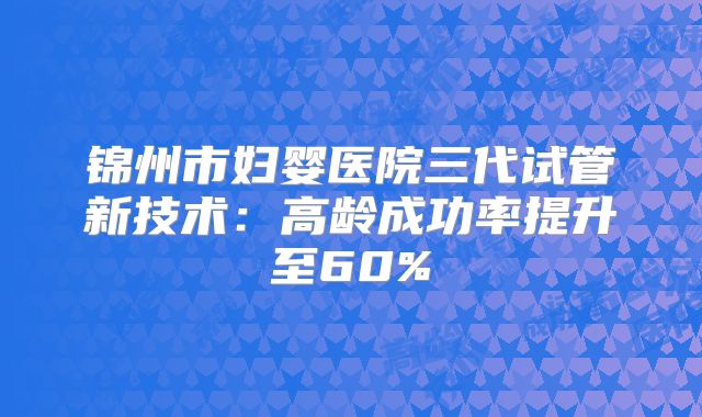 锦州市妇婴医院三代试管新技术：高龄成功率提升至60%