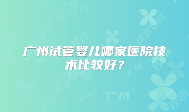 广州试管婴儿哪家医院技术比较好?