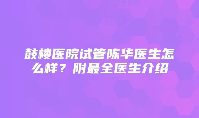 鼓楼医院试管陈华医生怎么样？附最全医生介绍