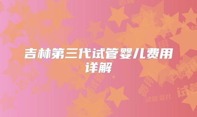 吉林第三代试管婴儿费用详解