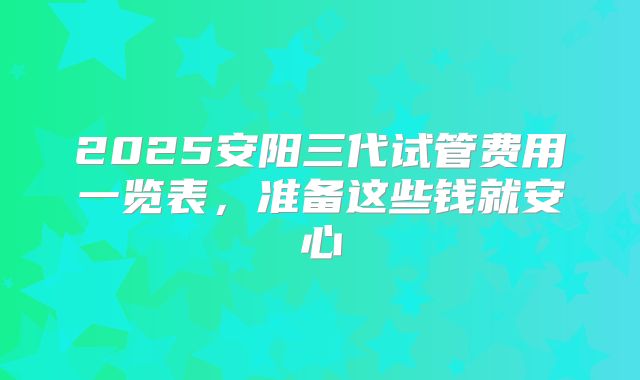 2025安阳三代试管费用一览表，准备这些钱就安心
