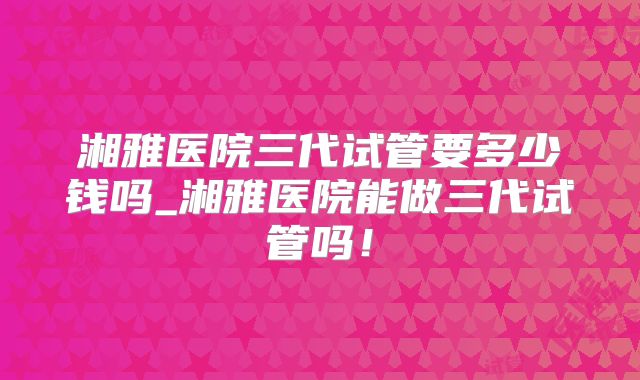 湘雅医院三代试管要多少钱吗_湘雅医院能做三代试管吗!