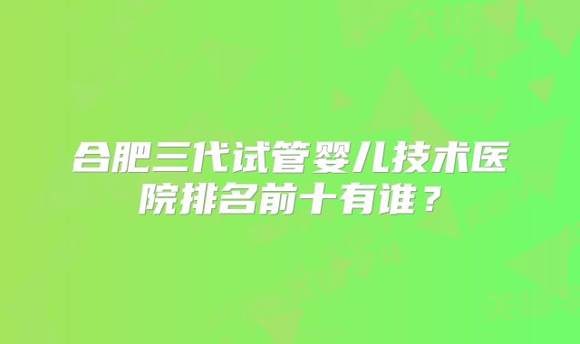 合肥三代试管婴儿技术医院排名前十有谁？
