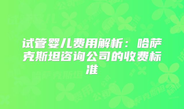 试管婴儿费用解析：哈萨克斯坦咨询公司的收费标准