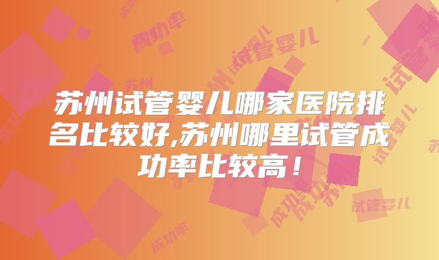苏州试管婴儿哪家医院排名比较好,苏州哪里试管成功率比较高！