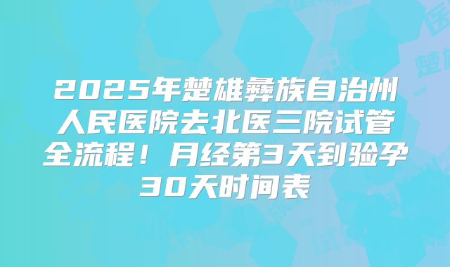 2025年楚雄彝族自治州人民医院去北医三院试管全流程！月经第3天到验孕30天时间表