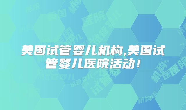 美国试管婴儿机构,美国试管婴儿医院活动！