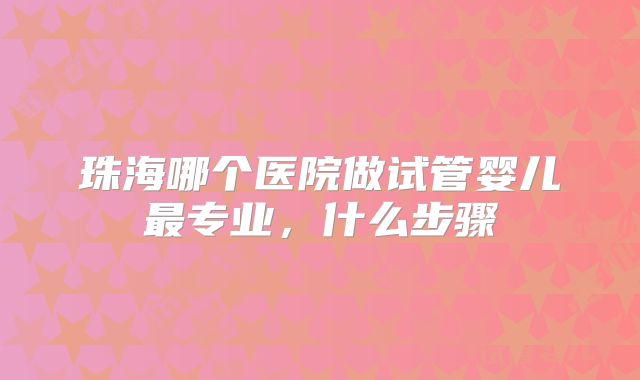 珠海哪个医院做试管婴儿最专业，什么步骤