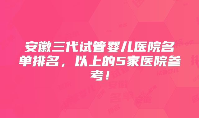 安徽三代试管婴儿医院名单排名，以上的5家医院参考！