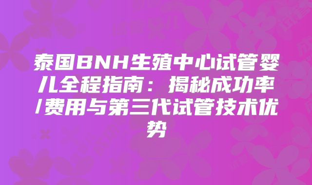 泰国BNH生殖中心试管婴儿全程指南：揭秘成功率/费用与第三代试管技术优势