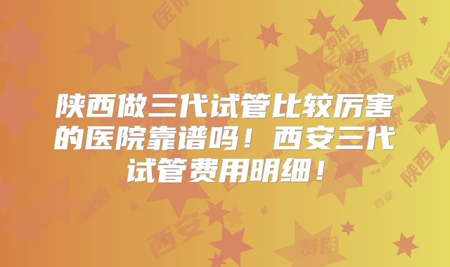陕西做三代试管比较厉害的医院靠谱吗!西安三代试管费用明细!