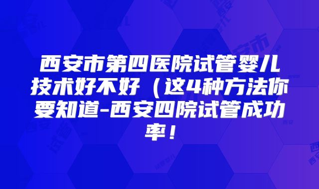 西安市第四医院试管婴儿技术好不好（这4种方法你要知道-西安四院试管成功率！