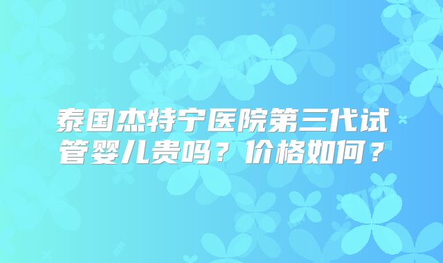 泰国杰特宁医院第三代试管婴儿贵吗?价格如何?