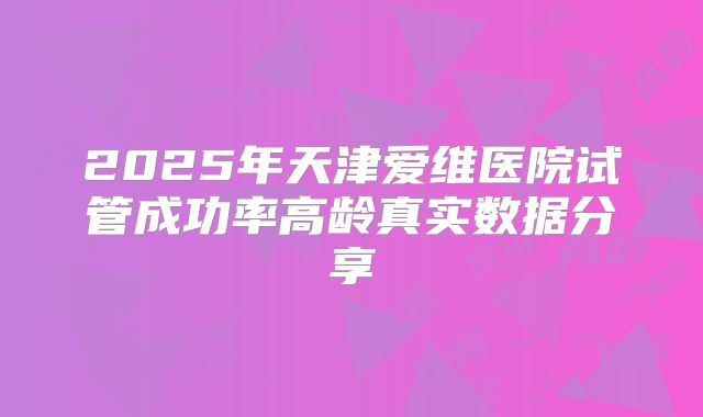 2025年天津爱维医院试管成功率高龄真实数据分享