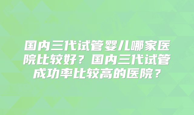 国内三代试管婴儿哪家医院比较好？国内三代试管成功率比较高的医院？