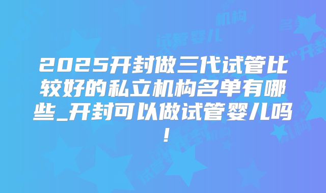 2025开封做三代试管比较好的私立机构名单有哪些_开封可以做试管婴儿吗!