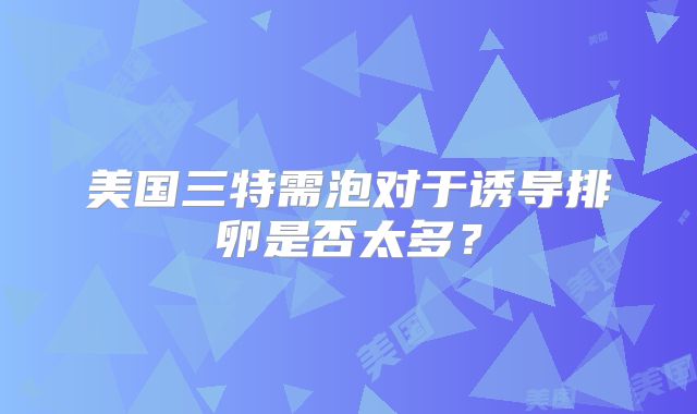 美国三特需泡对于诱导排卵是否太多？