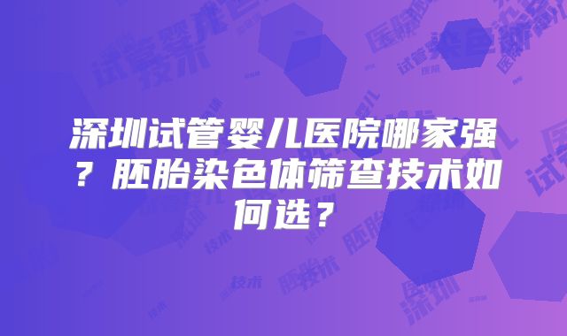 深圳试管婴儿医院哪家强？胚胎染色体筛查技术如何选？