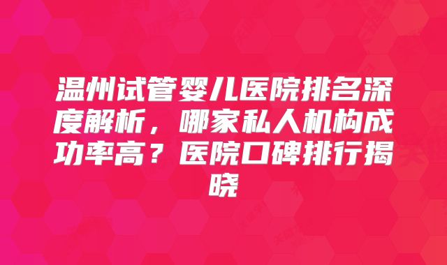 温州试管婴儿医院排名深度解析，哪家私人机构成功率高？医院口碑排行揭晓