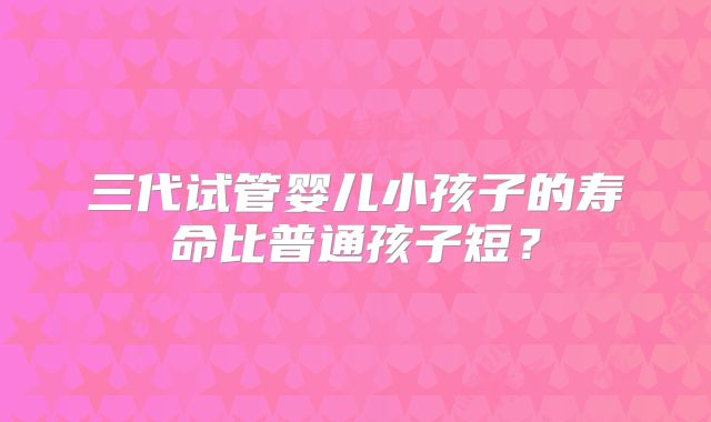 三代试管婴儿小孩子的寿命比普通孩子短？