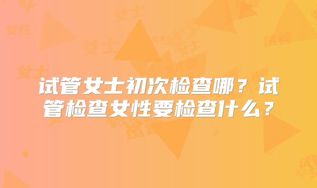 试管女士初次检查哪？试管检查女性要检查什么？
